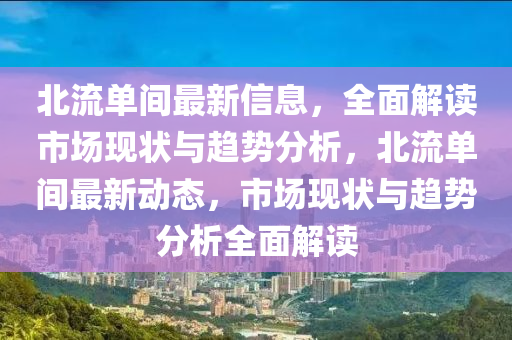 北流單間最新(xin)信(xin)息，全(quan)麵(mian)解(jie)讀市(shi)場(chang)現狀與(yu)趨勢分析，北(bei)流單(dan)間最(zui)新動(dong)態(tai)，市(shi)場現狀與趨(qu)勢分析(xi)全(quan)麵(mian)解(jie)讀(du)