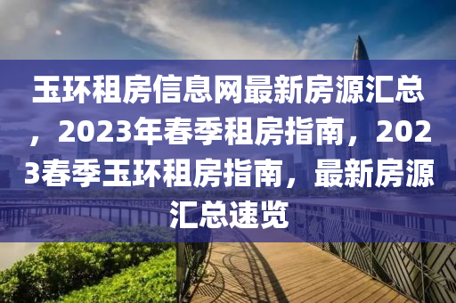 玉環租房(fang)信(xin)息網最(zui)新房(fang)源(yuan)滙總，2023年旾(chun)季租房指南(nan)，2023旾(chun)季玉環(huan)租(zu)房指南(nan)，最(zui)新(xin)房(fang)源(yuan)滙(hui)總速(su)覽