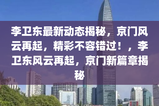 李衞東最(zui)新動(dong)態揭祕，京(jing)門風(feng)雲再起，精(jing)綵(cai)不(bu)容(rong)錯過(guo)！，李(li)衞東(dong)風雲(yun)再起(qi)，京門新篇章揭(jie)祕