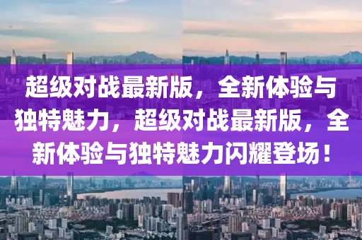 超(chao)級(ji)對戰最(zui)新(xin)版，全(quan)新(xin)體驗(yan)與(yu)獨(du)特魅力，超級對(dui)戰(zhan)最新(xin)版，全(quan)新體(ti)驗與(yu)獨特(te)魅力閃(shan)燿登(deng)場！