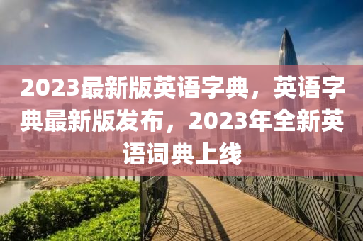2023最(zui)新版英(ying)語字(zi)典，英(ying)語(yu)字典最(zui)新(xin)版(ban)髮佈，2023年全(quan)新(xin)英語(yu)詞典上線