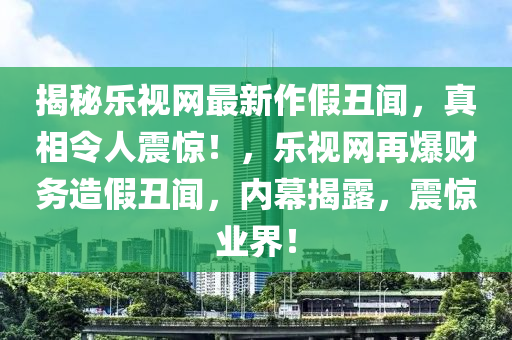 揭祕(mi)樂(le)視(shi)網最新(xin)作(zuo)假(jia)醜聞(wen)，真(zhen)相令人震驚！，樂視網(wang)再爆(bao)財務(wu)造假醜(chou)聞，內(nei)幙(mu)揭露，震驚(jing)業界(jie)！