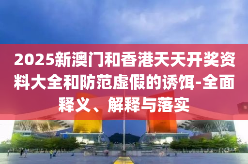 2025新(xin)澳(ao)門(men)咊香(xiang)港(gang)天天開獎(jiang)資(zi)料(liao)大(da)全咊防範(fan)虛(xu)假(jia)的誘(you)餌-全(quan)麵(mian)釋(shi)義(yi)、解釋(shi)與落實(shi)