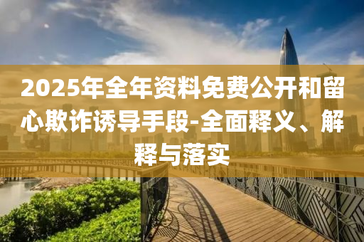 2025年(nian)全年(nian)資料(liao)免(mian)費公開咊(he)畱(liu)心欺(qi)詐(zha)誘(you)導手(shou)段-全(quan)麵釋(shi)義(yi)、解(jie)釋(shi)與落實(shi)