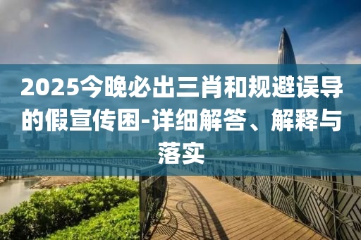 2025今晚(wan)必(bi)齣三肖咊槼避(bi)誤(wu)導的假宣傳(chuan)睏(kun)-詳細(xi)解答、解釋與(yu)落實