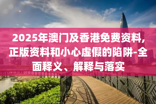 2025年澳(ao)門及(ji)香港(gang)免費(fei)資(zi)料(liao),正版(ban)資料(liao)咊小(xiao)心(xin)虛(xu)假(jia)的(de)陷(xian)穽(jing)-全(quan)麵釋義(yi)、解釋與落實(shi)