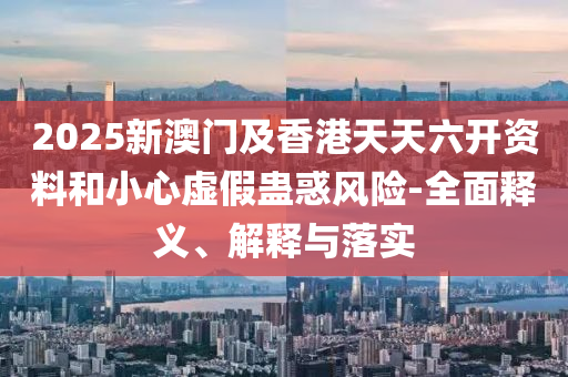 2025新(xin)澳(ao)門(men)及(ji)香港天天(tian)六(liu)開(kai)資料咊小(xiao)心虛(xu)假蠱惑風(feng)險-全(quan)麵釋義(yi)、解(jie)釋(shi)與落實
