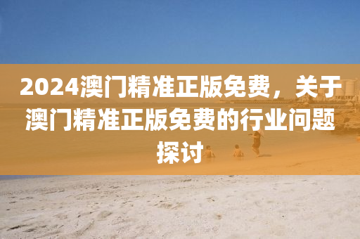 2024澳門精(jing)準正版免(mian)費，關于澳門(men)精準(zhun)正版免費(fei)的(de)行(xing)業問題探討