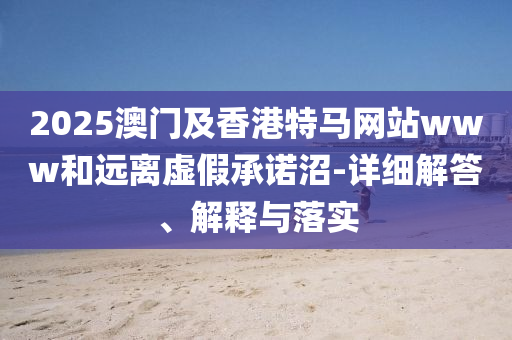 2025澳門及(ji)香(xiang)港特馬網(wang)站(zhan)www咊遠離(li)虛(xu)假(jia)承諾(nuo)沼-詳(xiang)細解答、解(jie)釋與落(luo)實