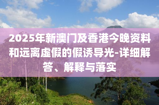 2025年新澳門(men)及(ji)香(xiang)港今(jin)晚(wan)資料咊遠離虛假(jia)的假(jia)誘導光(guang)-詳(xiang)細解(jie)答、解釋(shi)與落(luo)實(shi)