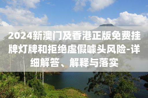 2024新(xin)澳門(men)及(ji)香(xiang)港正版免(mian)費(fei)掛牌(pai)燈(deng)牌咊拒(ju)絕(jue)虛(xu)假噱頭(tou)風險(xian)-詳細(xi)解答、解釋與落實(shi)