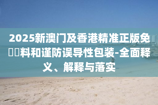 2025新(xin)澳(ao)門及香港精(jing)準正(zheng)版(ban)免費(fei)資(zi)料咊謹防誤導(dao)性(xing)包裝-全麵(mian)釋義(yi)、解釋與落實