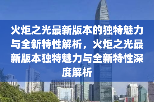 火炬(ju)之(zhi)光最新(xin)版本的獨特魅(mei)力(li)與(yu)全(quan)新特性(xing)解(jie)析，火炬之(zhi)光(guang)最新版(ban)本(ben)獨特(te)魅力與全新特性(xing)深(shen)度(du)解析(xi)