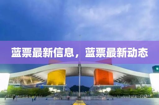 藍票最新(xin)信息，藍(lan)票最(zui)新(xin)動(dong)態(tai)