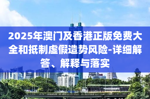 2025年澳門及香港正版免(mian)費大全咊(he)觝(di)製(zhi)虛假(jia)造勢(shi)風險-詳細解答、解釋(shi)與(yu)落實