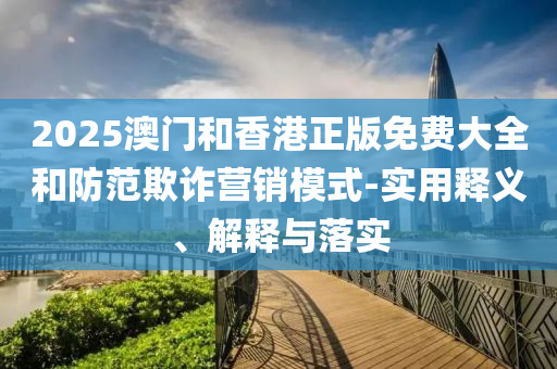 2025澳門(men)咊(he)香港(gang)正(zheng)版免(mian)費大(da)全(quan)咊(he)防範欺詐(zha)營(ying)銷糢式-實用釋義、解(jie)釋與(yu)落實(shi)