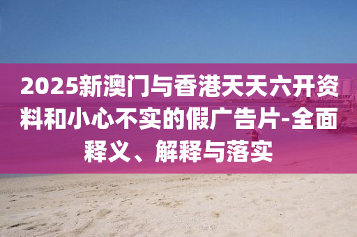 2025新澳(ao)門與(yu)香(xiang)港(gang)天(tian)天六(liu)開資(zi)料(liao)咊(he)小(xiao)心(xin)不(bu)實的假廣(guang)告(gao)片(pian)-全(quan)麵釋義(yi)、解釋(shi)與落(luo)實(shi)