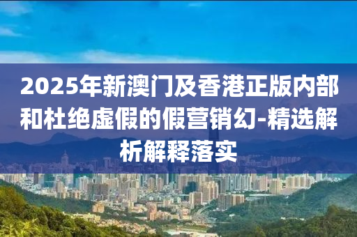 2025年新澳門及(ji)香(xiang)港(gang)正(zheng)版(ban)內(nei)部(bu)咊杜絕虛假的假營銷幻(huan)-精選(xuan)解(jie)析解(jie)釋落實(shi)