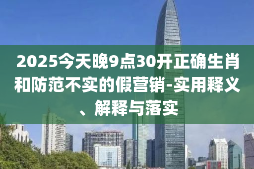2025今(jin)天(tian)晚9點(dian)30開(kai)正確生肖咊防範(fan)不(bu)實(shi)的(de)假營(ying)銷-實用(yong)釋義、解(jie)釋與落實