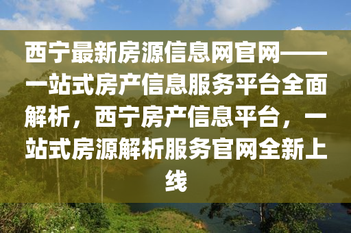 西寧最(zui)新(xin)房源(yuan)信息網(wang)官(guan)網——一(yi)站(zhan)式房産信(xin)息服務(wu)平(ping)檯(tai)全麵解析，西(xi)寧房産信息(xi)平檯(tai)，一(yi)站式(shi)房(fang)源解(jie)析服(fu)務官(guan)網全(quan)新上線(xian)