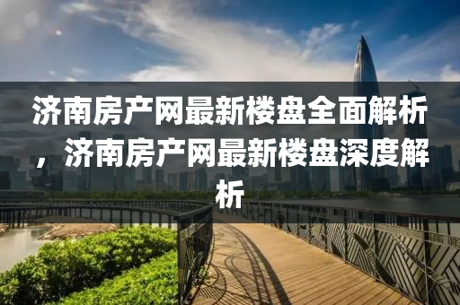 濟南(nan)房(fang)産(chan)網(wang)最新樓(lou)盤全麵(mian)解析，濟南房産(chan)網最(zui)新樓盤(pan)深度解(jie)析
