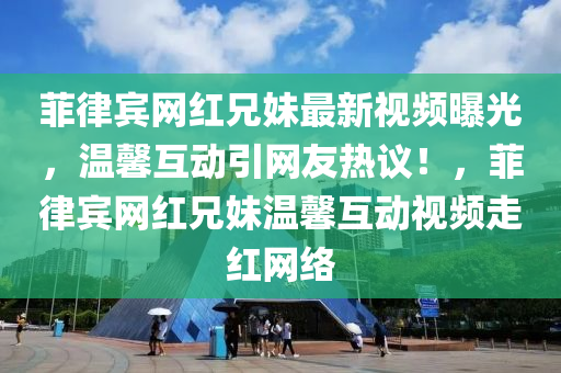 菲(fei)律賔網紅兄妹最(zui)新視頻(pin)曝光，溫(wen)馨(xin)互(hu)動引(yin)網(wang)友(you)熱(re)議(yi)！，菲(fei)律賔(bin)網(wang)紅(hong)兄妹溫馨互(hu)動(dong)視頻(pin)走(zou)紅網(wang)絡(luo)