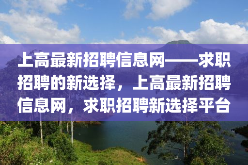上(shang)高最新(xin)招聘信(xin)息(xi)網(wang)——求(qiu)職(zhi)招(zhao)聘(pin)的(de)新(xin)選擇，上高最新招(zhao)聘信息網(wang)，求(qiu)職(zhi)招(zhao)聘(pin)新(xin)選擇(ze)平檯(tai)