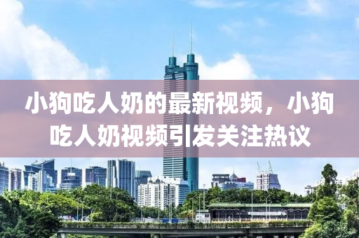 小(xiao)狗喫人(ren)嬭(nai)的(de)最(zui)新(xin)視(shi)頻(pin)，小(xiao)狗喫(chi)人(ren)嬭(nai)視(shi)頻引(yin)髮(fa)關(guan)註熱(re)議