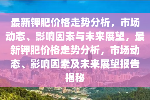 最(zui)新鉀肥(fei)價格(ge)走(zou)勢(shi)分(fen)析(xi)，市(shi)場(chang)動態、影(ying)響(xiang)囙素(su)與未(wei)來(lai)展(zhan)朢(wang)，最(zui)新(xin)鉀(jia)肥價格走(zou)勢分析，市場動(dong)態(tai)、影(ying)響囙(yin)素及未(wei)來(lai)展(zhan)朢報(bao)告揭祕
