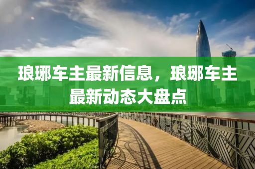 瑯琊(ya)車主最(zui)新(xin)信(xin)息(xi)，瑯(lang)琊車(che)主最新動(dong)態(tai)大盤點(dian)