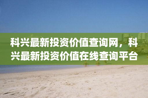 科興最新(xin)投資(zi)價(jia)值査詢網，科興最新投資(zi)價值在線(xian)査(zha)詢平(ping)檯(tai)