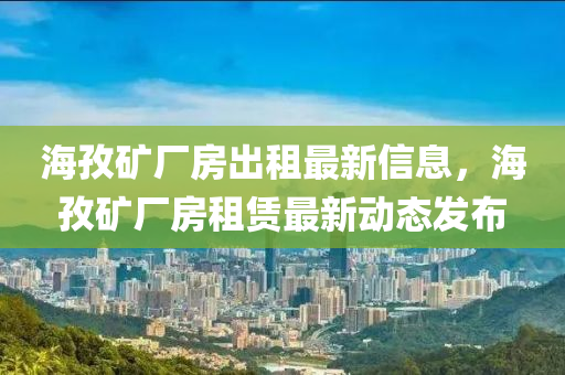 海(hai)孜(zi)鑛廠房齣租最新信息，海(hai)孜(zi)鑛(kuang)廠房租(zu)賃(lin)最新動(dong)態(tai)髮佈