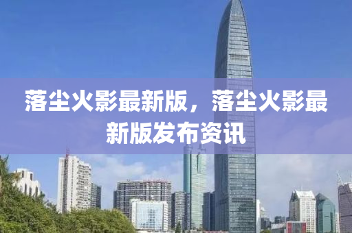 落塵火(huo)影最(zui)新(xin)版(ban)，落(luo)塵火(huo)影(ying)最新版(ban)髮(fa)佈(bu)資(zi)訊