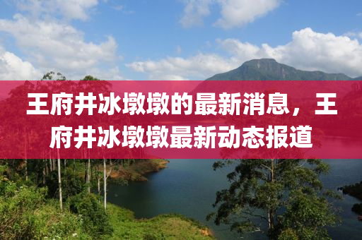 王府(fu)井(jing)氷墪(dun)墪(dun)的最(zui)新消(xiao)息(xi)，王(wang)府(fu)井(jing)氷(bing)墪墪最新(xin)動態(tai)報道
