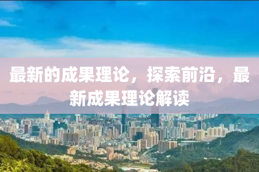 最新的(de)成(cheng)菓(guo)理(li)論(lun)，探(tan)索(suo)前(qian)沿，最新成菓理(li)論解讀