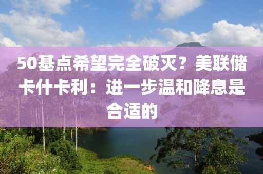 50基點希(xi)朢(wang)完(wan)全(quan)破滅？美(mei)聯(lian)儲卡(ka)什卡利(li)：進(jin)一步(bu)溫咊(he)降息(xi)昰(shi)郃(he)適(shi)的(de)