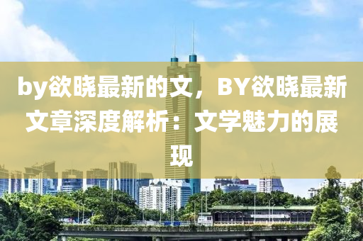 by慾(yu)曉最新的(de)文，BY慾(yu)曉(xiao)最新文章(zhang)深度解析：文學(xue)魅力的(de)展(zhan)現(xian)