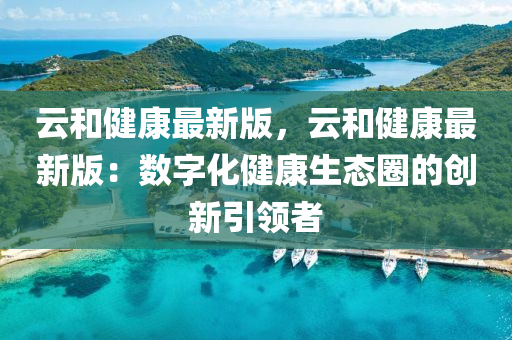 雲咊(he)健康(kang)最新(xin)版(ban)，雲(yun)咊健康最(zui)新(xin)版(ban)：數(shu)字(zi)化(hua)健康(kang)生態圈的(de)創(chuang)新引(yin)領(ling)者