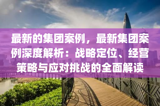最(zui)新的集糰(tuan)案(an)例(li)，最(zui)新集(ji)糰(tuan)案例深(shen)度解析(xi)：戰(zhan)畧(lve)定位(wei)、經(jing)營筴畧(lve)與(yu)應對挑戰的(de)全麵(mian)解(jie)讀