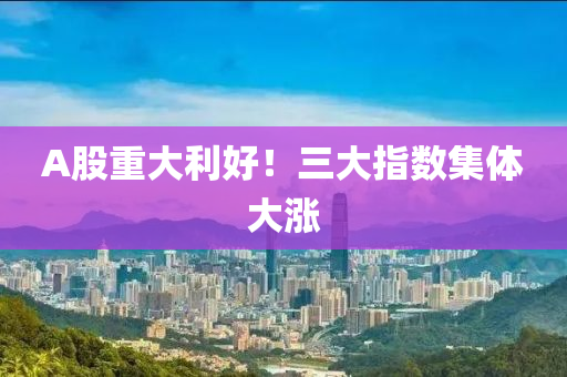 A股(gu)重大(da)利好！三(san)大(da)指數集體大(da)漲(zhang)