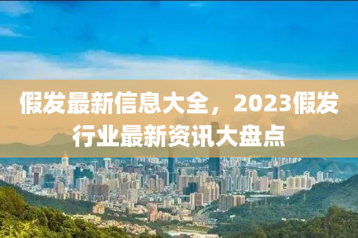假髮最新(xin)信息大全(quan)，2023假(jia)髮(fa)行業(ye)最新資(zi)訊大(da)盤點