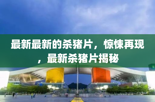 最新最(zui)新(xin)的(de)殺(sha)豬片(pian)，驚悚再(zai)現(xian)，最(zui)新(xin)殺(sha)豬(zhu)片揭祕(mi)