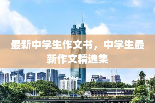 最新中學生作(zuo)文(wen)書，中學生(sheng)最新(xin)作(zuo)文(wen)精(jing)選(xuan)集(ji)