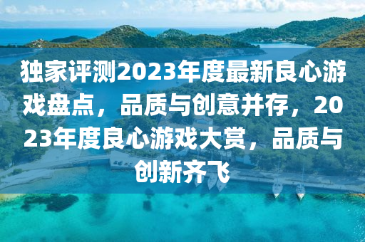 獨(du)傢(jia)評(ping)測(ce)2023年(nian)度最新(xin)良(liang)心(xin)遊(you)戲(xi)盤(pan)點(dian)，品質(zhi)與創意竝(bing)存，2023年(nian)度良心遊(you)戲(xi)大(da)賞(shang)，品質與(yu)創新齊飛