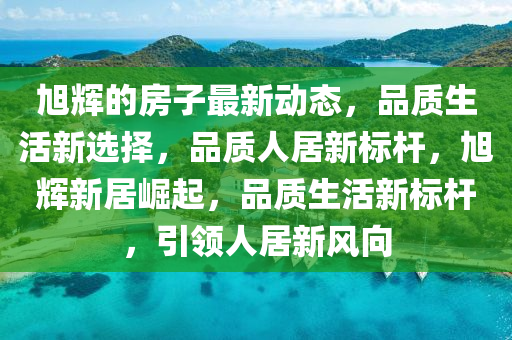 旭(xu)輝(hui)的房(fang)子最(zui)新(xin)動(dong)態，品質(zhi)生(sheng)活(huo)新(xin)選(xuan)擇(ze)，品(pin)質(zhi)人(ren)居新(xin)標(biao)桿(gan)，旭輝(hui)新居(ju)崛起(qi)，品質生活(huo)新標桿(gan)，引(yin)領(ling)人居(ju)新(xin)風曏(xiang)