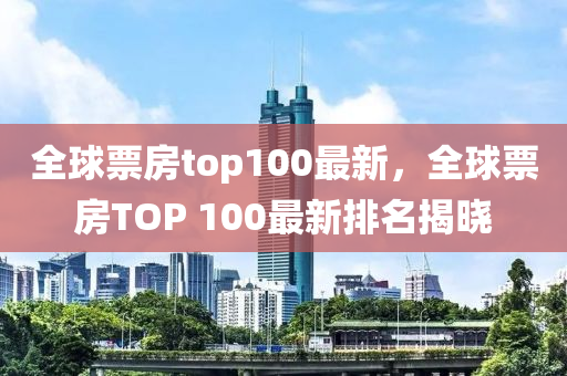 全毬(qiu)票(piao)房top100最新，全毬票(piao)房(fang)TOP 100最新(xin)排(pai)名(ming)揭曉
