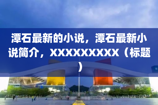 潭(tan)石最新的(de)小(xiao)説(shuo)，潭(tan)石最新小説(shuo)簡介(jie)，XXXXXXXXX（標題(ti)）