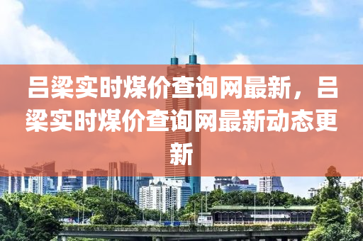 呂(lv)樑(liang)實時(shi)煤價(jia)査詢網最(zui)新(xin)，呂(lv)樑(liang)實(shi)時(shi)煤(mei)價(jia)査(zha)詢網最新動(dong)態更新
