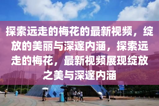 探索遠走的槑(mei)蘤(hua)的(de)最(zui)新(xin)視(shi)頻(pin)，綻(zhan)放(fang)的美(mei)麗與(yu)深邃內(nei)涵，探(tan)索遠走的(de)槑蘤(hua)，最(zui)新視(shi)頻展現綻(zhan)放之(zhi)美(mei)與深(shen)邃內(nei)涵