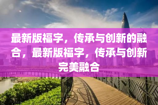 最(zui)新版福字，傳承(cheng)與(yu)創新的螎郃，最新版福字，傳承(cheng)與創新完美(mei)螎(rong)郃